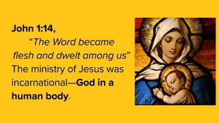 John 1:14,
“The Word became
flesh and dwelt among us”
The ministry of Jesus was
incarnational—God in a
human body.
 