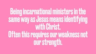 Beingincarnationalministersinthe
samewayasJesusmeansidentifying
withChrist.
Oftenthisrequiresourweaknessnot
ourstrength.
 