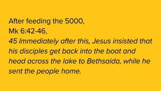 After feeding the 5000,
Mk 6:42-46,
45 Immediately after this, Jesus insisted that
his disciples get back into the boat and
head across the lake to Bethsaida, while he
sent the people home. 
 
