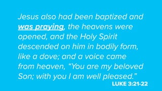 Jesus also had been baptized and
was praying, the heavens were
opened, and the Holy Spirit
descended on him in bodily form,
like a dove; and a voice came
from heaven, “You are my beloved
Son; with you I am well pleased.”
LUKE 3:21-22
 