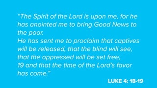 “The Spirit of the Lord is upon me, for he
has anointed me to bring Good News to
the poor.
He has sent me to proclaim that captives
will be released, that the blind will see,
that the oppressed will be set free,
19 and that the time of the Lord’s favor
has come.”
LUKE 4: 18-19
 