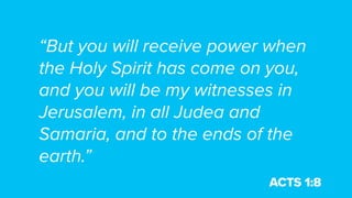 “But you will receive power when
the Holy Spirit has come on you,
and you will be my witnesses in
Jerusalem, in all Judea and
Samaria, and to the ends of the
earth.”
ACTS 1:8
 