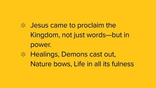 Jesus came to proclaim the
Kingdom, not just words—but in
power.
Healings, Demons cast out,
Nature bows, Life in all its fulness
 