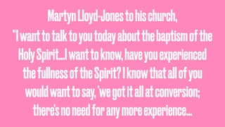 MartynLloyd-Jonestohischurch,
"Iwanttotalktoyoutodayaboutthebaptismofthe
HolySpirit…Iwanttoknow,haveyouexperienced
thefullnessoftheSpirit?Iknowthatallofyou
wouldwanttosay,'wegotitallatconversion;
there'snoneedforanymoreexperience…
 