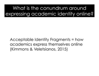 What is the conundrum around
expressing academic identity online?
Acceptable Identity Fragments = how
academics express themselves online
(Kimmons & Veletsianos, 2015)
 