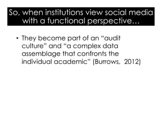 So, when institutions view social media
with a functional perspective…
•  They become part of an “audit
culture” and “a complex data
assemblage that confronts the
individual academic” (Burrows, 2012)
 
