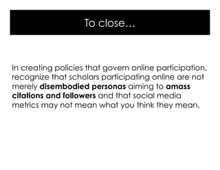To close…
In creating policies that govern online participation,
recognize that scholars participating online are not
merely disembodied personas aiming to amass
citations and followers and that social media
metrics may not mean what you think they mean.
 
