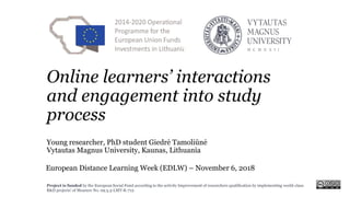 Project is funded by the European Social Fund according to the activity Improvement of researchers qualification by implementing world-class
R&D projects’ of Measure No. 09.3.3-LMT-K-712.
Online learners’ interactions
and engagement into study
process
Young researcher, PhD student Giedrė Tamoliūnė
Vytautas Magnus University, Kaunas, Lithuania
European Distance Learning Week (EDLW) – November 6, 2018
 