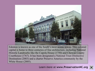 Learn more at  www.PreservationNC.org Edenton is known as one of the South’s most scenic towns. This colonial capital is home to three centuries of fine architecture, including National Historic Landmarks like the Cupola House (1750) and Chowan County Courthouse (1767). It has been designated a National Trust Distinctive Destination (2003) and a charter Preserve America community by the White House (2005). 