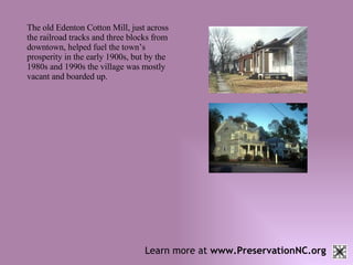 Learn more at  www.PreservationNC.org The old Edenton Cotton Mill, just across the railroad tracks and three blocks from downtown, helped fuel the town’s prosperity in the early 1900s, but by the 1980s and 1990s the village was mostly vacant and boarded up.  