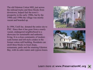 Learn more at  www.PreservationNC.org The old Edenton Cotton Mill, just across the railroad tracks and three blocks from downtown, helped fuel the town’s prosperity in the early 1900s, but by the 1980s and 1990s the village was mostly vacant and boarded up.  In 1996, Unifi Inc. donated the entire site to PNC. Since then it has gone from a nearly vacant, endangered neighborhood to a showcase for sustainable and authentic living. It is a close community of modest-scale homes and loft-style condos in the former cotton mill building. Residents can stroll three blocks to local shops, restaurants, parks and the stunning Edenton Bay, with its calm waters and cypress knees. 