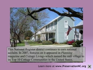 Learn more at  www.PreservationNC.org This National Register district continues to earn national acclaim. In 2007, features on it appeared in  Planning  magazine and  Cottage Living --which named the mill village to its Top 10 Cottage Communities in the United States. 