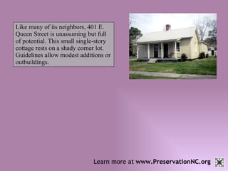 Learn more at  www.PreservationNC.org Like many of its neighbors, 401 E. Queen Street is unassuming but full of potential. This small single-story cottage rests on a shady corner lot. Guidelines allow modest additions or outbuildings.   
