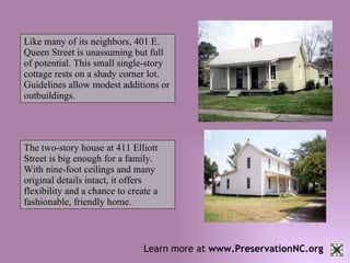 Learn more at  www.PreservationNC.org Like many of its neighbors, 401 E. Queen Street is unassuming but full of potential. This small single-story cottage rests on a shady corner lot. Guidelines allow modest additions or outbuildings.   The two-story house at 411 Elliott Street is big enough for a family. With nine-foot ceilings and many original details intact, it offers flexibility and a chance to create a fashionable, friendly home.   