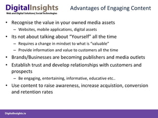 Advantages of Engaging Content Recognise the value in your owned media assets  Websites, mobile applications, digital assets Its not about talking about “Yourself” all the time Requires a change in mindset to what is “valuable” Provide information and value to customers all the time Brands/Businesses are becoming publishers and media outlets Establish trust and develop relationships with customers and prospects Be engaging, entertaining, informative, educative etc.. Use content to raise awareness, increase acquistion, conversion and retention rates 