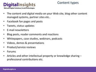 Content  types The  content and digital media  on your Web site , blog other content managed systems, partner sites etc.. Facebook fan pages and posts Tweets , status updates E-mail newsletters Blog  posts,  reader comments  and reactions Whitepapers, case studies,  w ebinars , podcasts Videos, demos &  presentations Product/service reviews Forums Articles and other intellectual property or knowledge sharing  –professional contributions etc. 