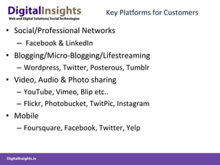 Key Platforms for Customers Social/Professional Networks Facebook & LinkedIn Blogging/Micro-Blogging/Lifestreaming Wordpress, Twitter, Posterous, Tumblr  Video, Audio & Photo sharing YouTube, Vimeo, Blip etc..  Flickr, Photobucket, TwitPic, Instagram Mobile Foursquare, Facebook, Twitter, Yelp  