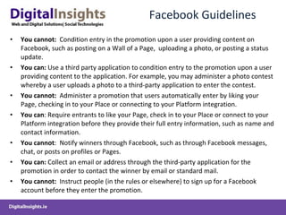 Facebook Guidelines You cannot:  Condition entry in the promotion upon a user providing content on Facebook, such as posting on a Wall of a Page,  uploading a photo, or posting a status update. You can:  Use a third party application to condition entry to the promotion upon a user providing content to the application. For example, you may administer a photo contest whereby a user uploads a photo to a third-party application to enter the contest. You cannot:  Administer a promotion that users automatically enter by liking your Page, checking in to your Place or connecting to your Platform integration. You can : Require entrants to like your Page, check in to your Place or connect to your Platform integration before they provide their full entry information, such as name and contact information. You cannot :  Notify winners through Facebook, such as through Facebook messages, chat, or posts on profiles or Pages. You can:  Collect an email or address through the third-party application for the promotion in order to contact the winner by email or standard mail. You cannot:  Instruct people (in the rules or elsewhere) to sign up for a Facebook account before they enter the promotion. 