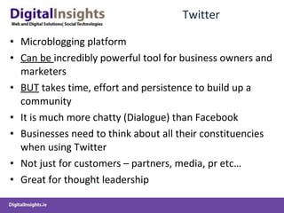 Twitter Microblogging platform Can be  incredibly powerful tool for business owners and marketers BUT  takes time, effort and persistence to build up a community It is much more chatty (Dialogue) than Facebook Businesses need to think about all their constituencies when using Twitter Not just for customers – partners, media, pr etc… Great for thought leadership  
