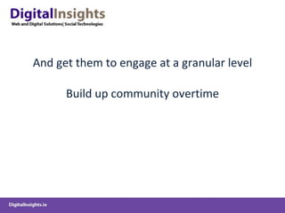 And get them to engage at a granular level Build up community overtime 