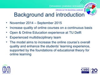 Background and introduction
• November 2014 – September 2015
• Increase quality of online courses on a continuous basis
• Open & Online Education experience at TU Delft
• Experienced multidisciplinary team
• The model aims to increase the online course’s overall
quality and enhance the students’ learning experience,
supported by the foundations of educational theory for
online learning
 