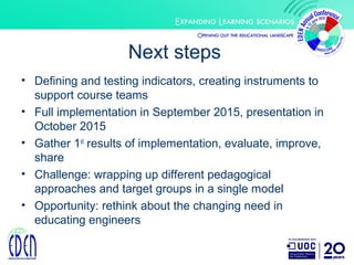 Next steps
• Defining and testing indicators, creating instruments to
support course teams
• Full implementation in September 2015, presentation in
October 2015
• Gather 1st
results of implementation, evaluate, improve,
share
• Challenge: wrapping up different pedagogical
approaches and target groups in a single model
• Opportunity: rethink about the changing need in
educating engineers
 