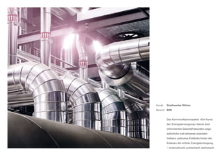 Kunde	Stadtwerke Witten
Bereich	 B2B
	Das Kommunikationspaket »Die Kunst
der Energieerzeugung« bietet dem
informierten Geschäftskunden unge-
wöhnliche und teilweise unwieder-
holbare, exklusive Einblicke hinter die
Kulissen der echten Energieerzeugung
— eindrucksvoll, authentisch, ästhetisch.
 