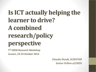 Is ICT actually helping the
learner to drive?
A combined
research/policy
perspective
7th EDEN Research Workshop
Leuven, 22-23 October 2012

                             Claudio Dondi, SCIENTER
                                Senior Fellow of EDEN
 