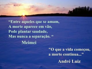 “ Entre aqueles que se amam, A morte aparece em vão, Pode plantar saudade, Mas nunca a separação. “   "O que a vida começou,  a morte continua..." Meimei André Luiz 
