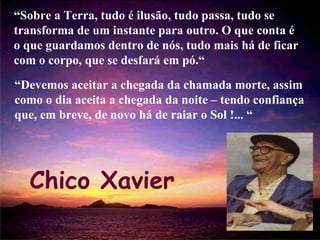 “ Sobre a Terra, tudo é ilusão, tudo passa, tudo se transforma de um instante para outro. O que conta é o que guardamos dentro de nós, tudo mais há de ficar com o corpo, que se desfará em pó.“ Chico Xavier “ Devemos aceitar a chegada da chamada morte, assim como o dia aceita a chegada da noite – tendo confiança que, em breve, de novo há de raiar o Sol !... “ 