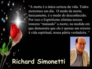 Richard Simonetti “ A morte é a única certeza da vida. Todos morremos um dia.  O medo da morte, basicamente, é o medo do desconhecido.  Por isso o Espiritismo elimina nossos temores “matando” a morte, na medida em que demonstra que ela é apenas um retorno à vida espiritual, nossa pátria verdadeira. “ 