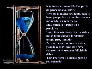 Não tema a morte. Ela faz parte do processo evolutivo.  Viva de maneira prudente, faça o bem que puder e quando soar seu momento, vá sem medo.  Mas nunca a busque ou a precipite.  Tudo tem seu momento na vida e todos temos algo a fazer num tempo programado.  Para aqueles que foram antes, guarde a convicção de breve reencontro e ore pela felicidade deles. Eles receberão a mensagem de seu coração.  