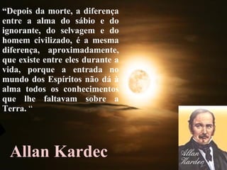 Allan Kardec “ Depois da morte, a diferença entre a alma do sábio e do ignorante, do selvagem e do homem civilizado, é a mesma diferença, aproximadamente, que existe entre eles durante a vida, porque a entrada no mundo dos Espíritos não dá à alma todos os conhecimentos que lhe faltavam sobre a Terra.  “ 