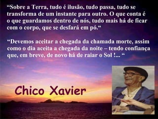 “ Sobre a Terra, tudo é ilusão, tudo passa, tudo se transforma de um instante para outro. O que conta é o que guardamos dentro de nós, tudo mais há de ficar com o corpo, que se desfará em pó.“ Chico Xavier “ Devemos aceitar a chegada da chamada morte, assim como o dia aceita a chegada da noite – tendo confiança que, em breve, de novo há de raiar o Sol !... “ 