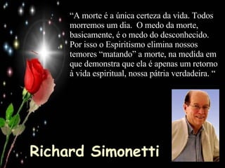 Richard Simonetti “ A morte é a única certeza da vida. Todos morremos um dia.  O medo da morte, basicamente, é o medo do desconhecido.  Por isso o Espiritismo elimina nossos temores “matando” a morte, na medida em que demonstra que ela é apenas um retorno à vida espiritual, nossa pátria verdadeira. “ 
