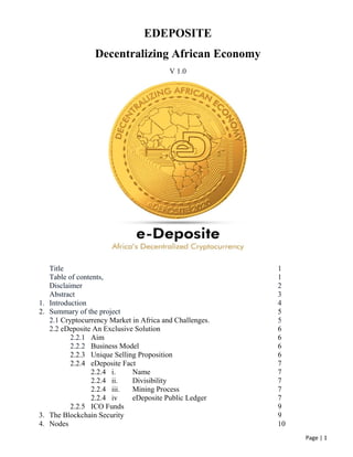 Page | 1
EDEPOSITE
Decentralizing African Economy
V 1.0
Title 1
Table of contents, 1
Disclaimer 2
Abstract 3
1. Introduction 4
2. Summary of the project 5
2.1 Cryptocurrency Market in Africa and Challenges. 5
2.2 eDeposite An Exclusive Solution 6
2.2.1 Aim 6
2.2.2 Business Model 6
2.2.3 Unique Selling Proposition 6
2.2.4 eDeposite Fact 7
2.2.4 i. Name 7
2.2.4 ii. Divisibility 7
2.2.4 iii. Mining Process 7
2.2.4 iv eDeposite Public Ledger 7
2.2.5 ICO Funds 9
3. The Blockchain Security 9
4. Nodes 10
 