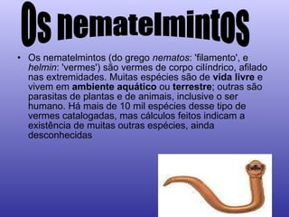 Os nematelmintos (do grego  nematos : 'filamento', e  helmin : 'vermes') são vermes de corpo cilíndrico, afilado nas extremidades. Muitas espécies são de  vida livre  e vivem em  ambiente aquático  ou  terrestre ; outras são parasitas de plantas e de animais, inclusive o ser humano. Há mais de 10 mil espécies desse tipo de vermes catalogadas, mas cálculos feitos indicam a existência de muitas outras espécies, ainda desconhecidas  Os nematelmintos 