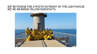 WE´RE POSING FOR A PHOTO IN FRONT OF THE LIGHTHOUSE.
WE´RE WEARING YELLOW RAINCOATS.
 
