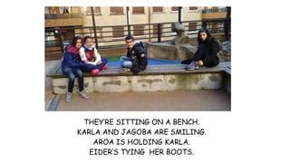 THEY’RE SITTING ON A BENCH.
KARLA AND JAGOBA ARE SMILING.
AROA IS HOLDING KARLA.
EIDER’S TYING HER BOOTS.
 