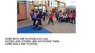 SOME BOYS ARE PLAYING with a ball.
HAIZEA AND OTHERS ARE WATCHING THEM.
SOME GIRLS ARE TALKING.
 