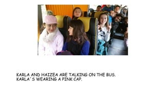 KARLA AND HAIZEA ARE TALKING ON THE BUS.
KARLA´S WEARING A PINK CAP.
 