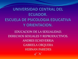UNIVERSIDAD CENTRAL DEL ECUADOR.ESCUELA DE PSICOLOGIA EDUCATIVA Y ORIENTACION. EDUCACION DE LA SEXUALIDAD. DERECHOS SEXUALES Y REPRODUCTIVOS. ANDRES ECHEVERRIA  GABRIELA ORQUERA HERNAN PAREDES 4° ¨A¨ 