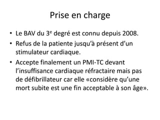 Prise en charge
• Le BAV du 3e degré est connu depuis 2008.
• Refus de la patiente jusqu’à présent d’un
stimulateur cardiaque.
• Accepte finalement un PMI-TC devant
l’insuffisance cardiaque réfractaire mais pas
de défibrillateur car elle «considère qu’une
mort subite est une fin acceptable à son âge».
 