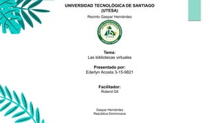 Tema:
Las bibliotecas virtuales
Presentado por:
Ederlyn Acosta 3-15-9821
Facilitador:
Roland Gil
Gaspar Hernández
República Dominicana
UNIVERSIDAD TECNOLÓGICA DE SANTIAGO
(UTESA)
Recinto Gaspar Hernández
 