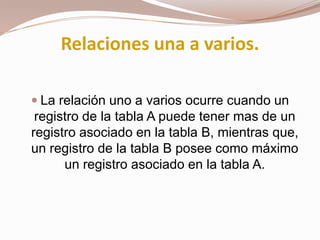 Relaciones una a varios.La relación uno a varios ocurre cuando un registro de la tabla A puede tener mas de un registro asociado en la tabla B, mientras que, un registro de la tabla B posee como máximo un registro asociado en la tabla A.