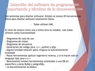 Herramientas para diseñar software: Existen al menos 20 herramientas
libres para diseñar software totalmente libres
- Todas utilizan UML
El nivel de avance entre una y entra otra es notable, casi todas
ofrecen como funcionalidad:
- Diagramas de caso de uso
- Diagramas de clases
- Diagramas de secuencia
- Generacion de codigo java, c++, python y php.
- Alguna entidad-relacion (pero ninguna la suficientemente
avanzada
- Pocas herramientas aplican ingenieria reversa, y si lo hacen solo es
lenguaje tipo java o c++
- Basicamente existen herramientas orientadas a una DB en
especifico y estas MySql y potgreSQL.
- La documentacion es basica.
 