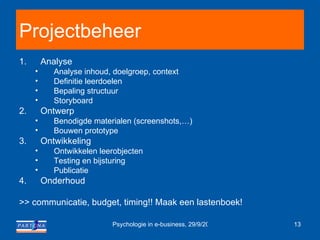 Projectbeheer Analyse Analyse inhoud, doelgroep, context Definitie leerdoelen Bepaling structuur Storyboard Ontwerp Benodigde materialen (screenshots,…) Bouwen prototype Ontwikkeling Ontwikkelen leerobjecten Testing en bijsturing Publicatie Onderhoud >> communicatie, budget, timing!! Maak een lastenboek! 