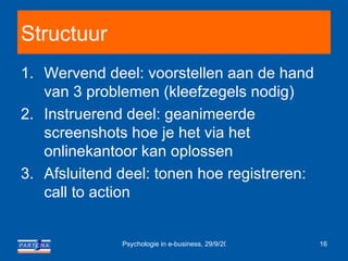 Structuur Wervend deel: voorstellen aan de hand van 3 problemen (kleefzegels nodig) Instruerend deel: geanimeerde screenshots hoe je het via het onlinekantoor kan oplossen Afsluitend deel: tonen hoe registreren: call to action 