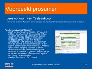 Voorbeeld prosumer “ andere mutualiteit kiezen? Heeft iemand ervaring (positief of negatief) met het Onafhankelijk Ziekenfonds. Ik ben van plan om naar dit ziekenfonds over te stappen en kreeg het bezoek van een vertegenwoordiger van mijn huidige ziekenfonds (CM) om mij te waarschuwen voor de slechte dienstverlening van "al die kleine, commerciële mutualiteiten". Omdat ik op dit forum nergens klachten over de onafhankedlijke mutualiteiten terugvind vermoed ik dat de CM gewoon niet graag zijn leden ziet vertrekken (wat uiteraard logisch is). Graag uw ervaringen! Freddy Jansseune” 20/12/2005 Lees op forum van Testaankoop:  Forums home > Werk en sociale zekerheid > andere mutualiteit kiezen ?   