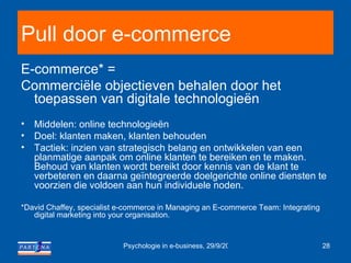 Pull door e-commerce E-commerce* = Commerciële objectieven behalen door het toepassen van digitale technologieën Middelen: online technologieën Doel: klanten maken, klanten behouden Tactiek: inzien van strategisch belang en ontwikkelen van een planmatige aanpak om online klanten te bereiken en te maken. Behoud van klanten wordt bereikt door kennis van de klant te verbeteren en daarna geïntegreerde doelgerichte online diensten te voorzien die voldoen aan hun individuele noden. *David Chaffey, specialist e-commerce in Managing an E-commerce Team: Integrating digital marketing into your organisation. 